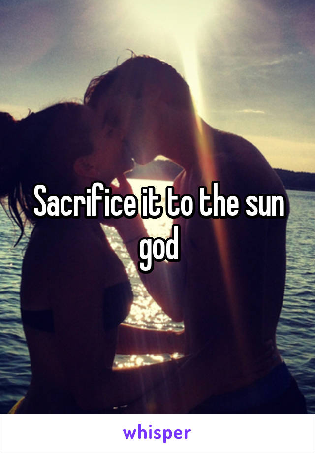 Sacrifice it to the sun god