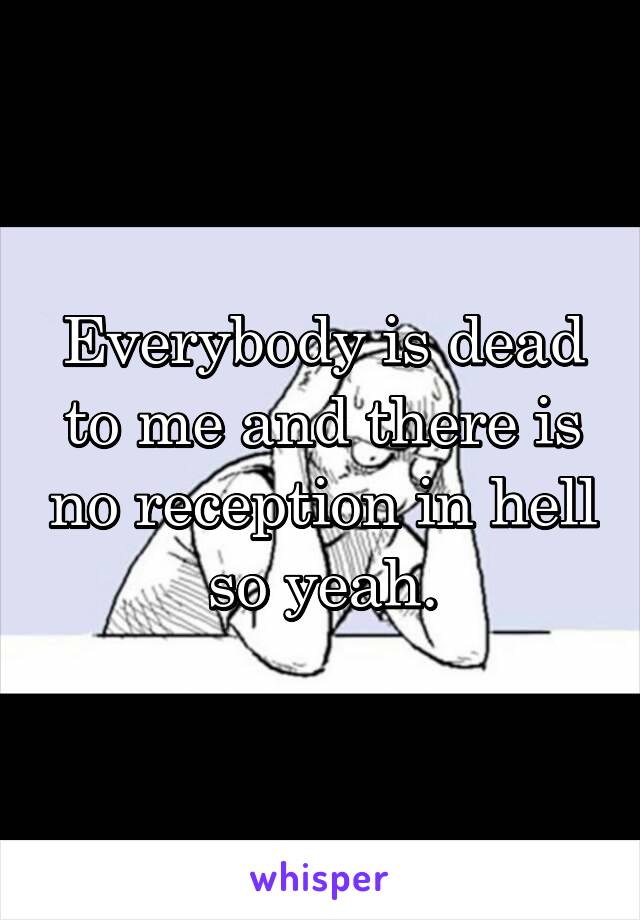 Everybody is dead to me and there is no reception in hell so yeah.