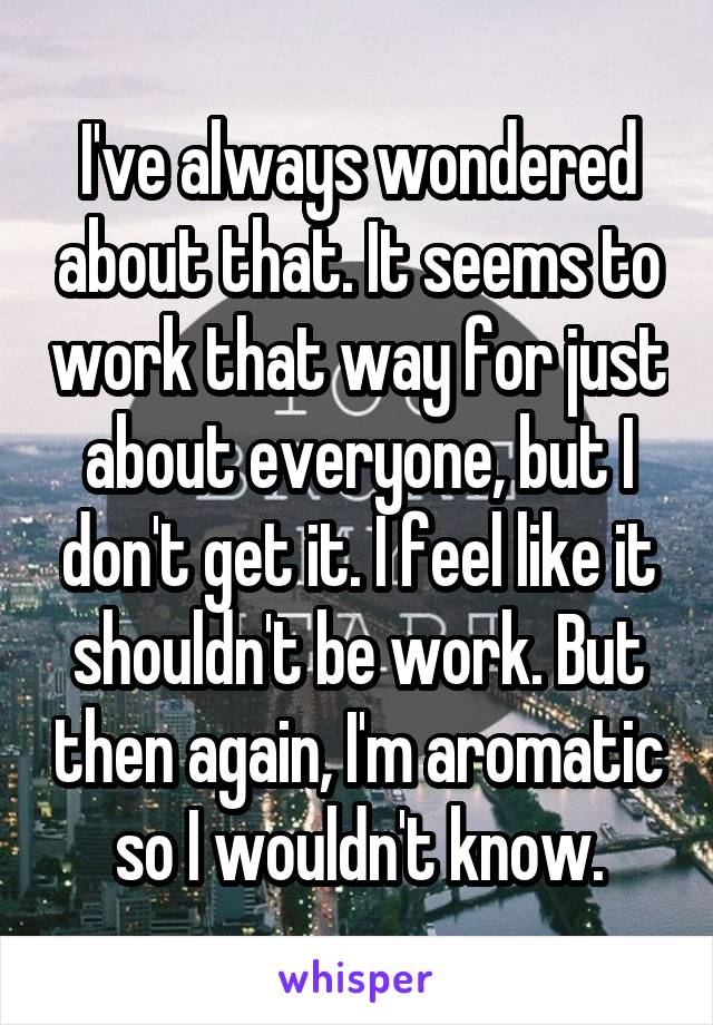 I've always wondered about that. It seems to work that way for just about everyone, but I don't get it. I feel like it shouldn't be work. But then again, I'm aromatic so I wouldn't know.