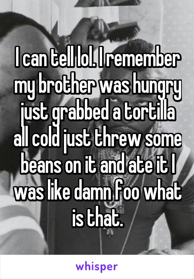 I can tell lol. I remember my brother was hungry just grabbed a tortilla all cold just threw some beans on it and ate it I was like damn foo what is that.
