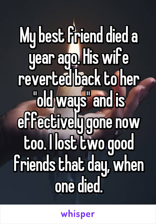 My best friend died a year ago. His wife reverted back to her "old ways" and is effectively gone now too. I lost two good friends that day, when one died.