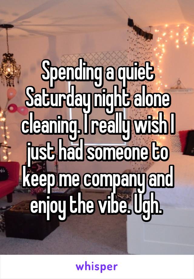Spending a quiet Saturday night alone cleaning. I really wish I just had someone to keep me company and enjoy the vibe. Ugh. 