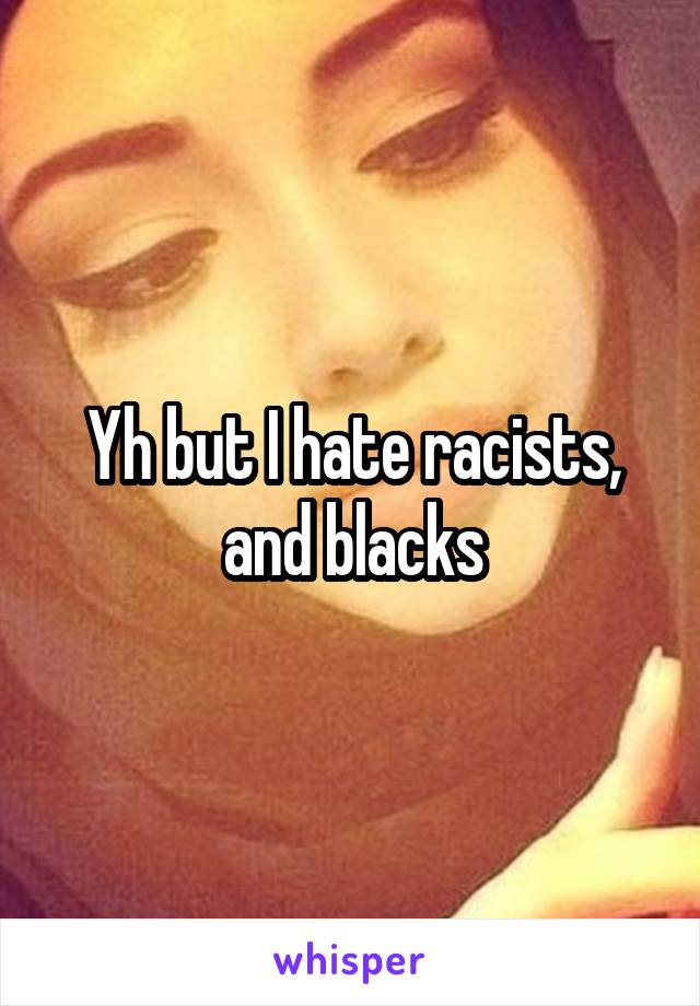 Yh but I hate racists, and blacks