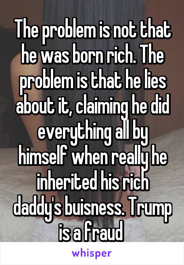 The problem is not that he was born rich. The problem is that he lies about it, claiming he did everything all by himself when really he inherited his rich daddy's buisness. Trump is a fraud 
