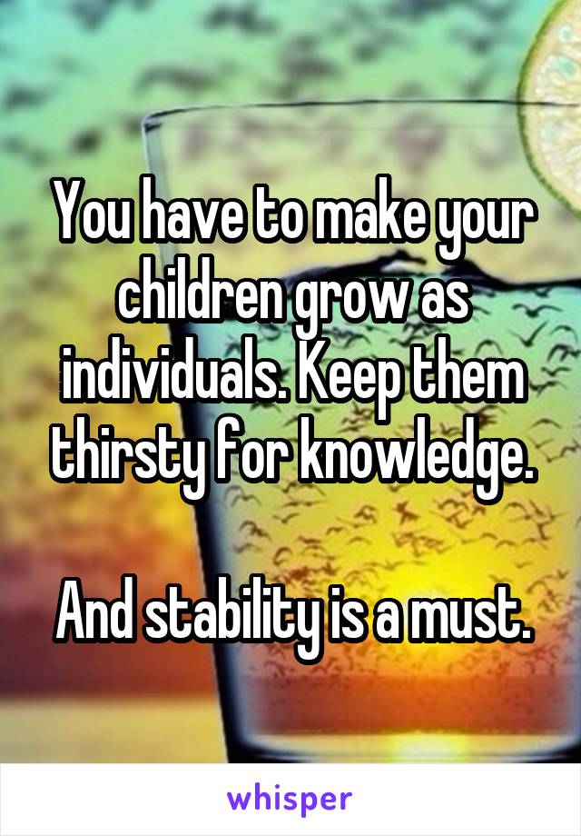 You have to make your children grow as individuals. Keep them thirsty for knowledge.

And stability is a must.