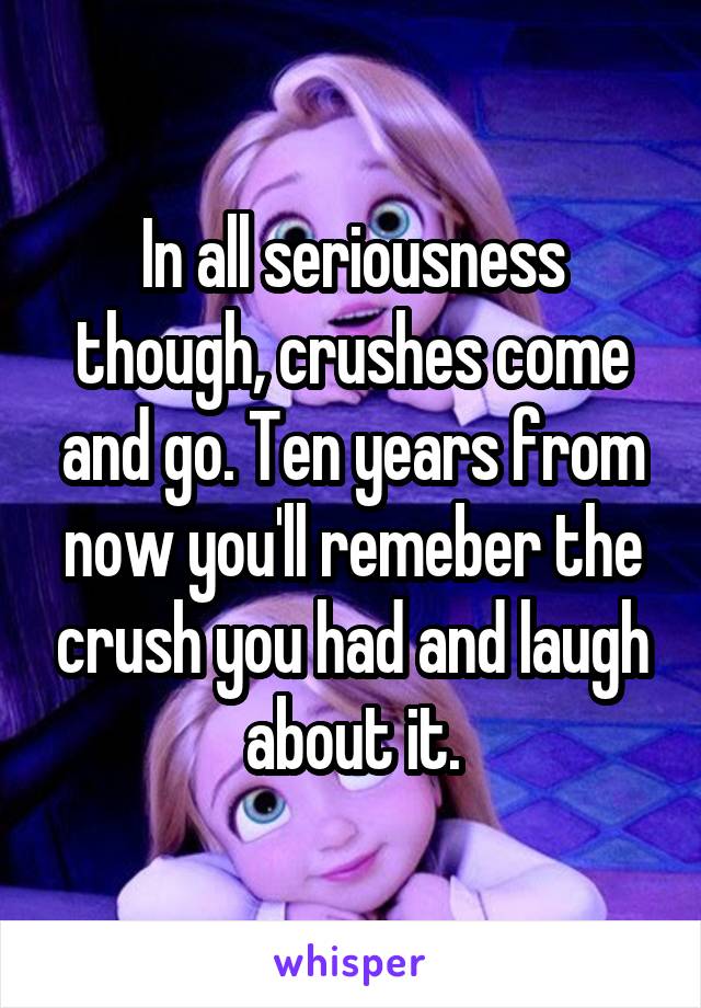 In all seriousness though, crushes come and go. Ten years from now you'll remeber the crush you had and laugh about it.