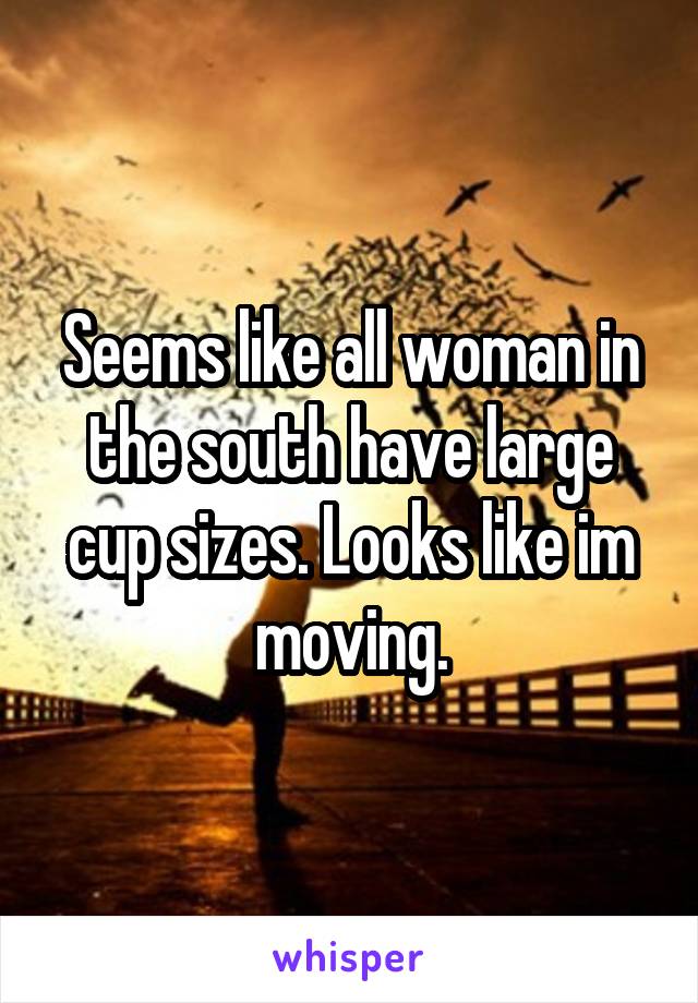 Seems like all woman in the south have large cup sizes. Looks like im moving.