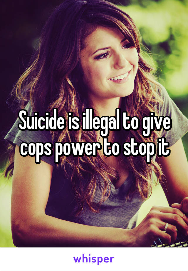 Suicide is illegal to give cops power to stop it