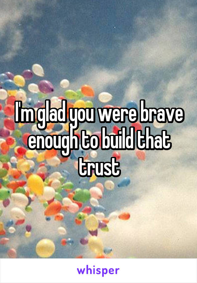 I'm glad you were brave enough to build that trust