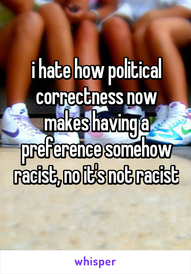 i hate how political correctness now makes having a preference somehow racist, no it's not racist 