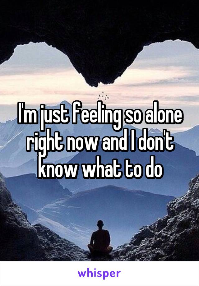 I'm just feeling so alone right now and I don't know what to do
