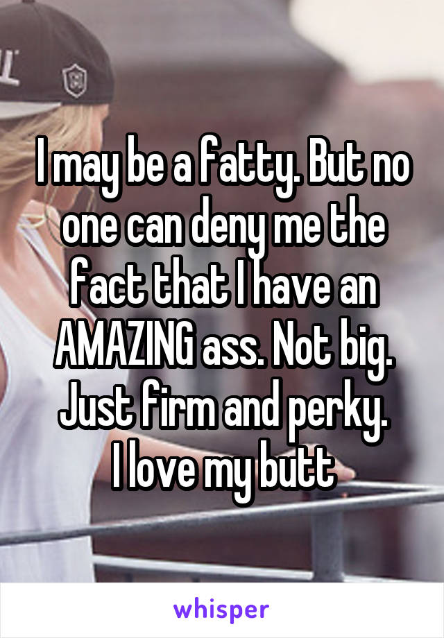 I may be a fatty. But no one can deny me the fact that I have an AMAZING ass. Not big. Just firm and perky.
I love my butt