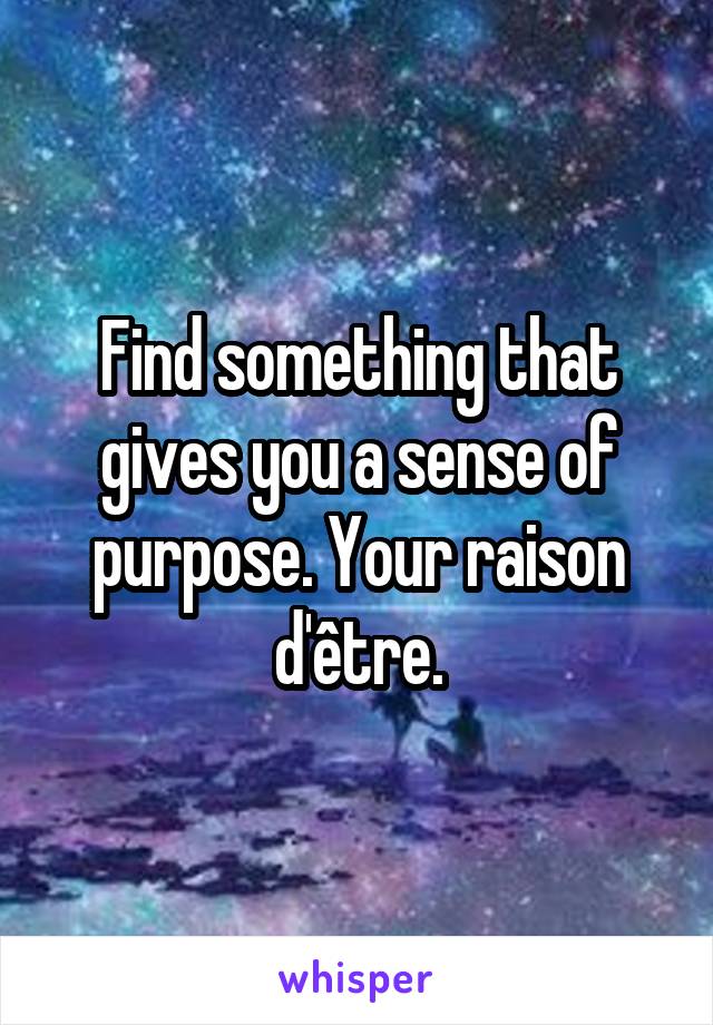 Find something that gives you a sense of purpose. Your raison d'être.