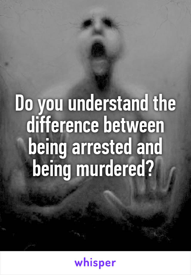 Do you understand the difference between being arrested and being murdered? 
