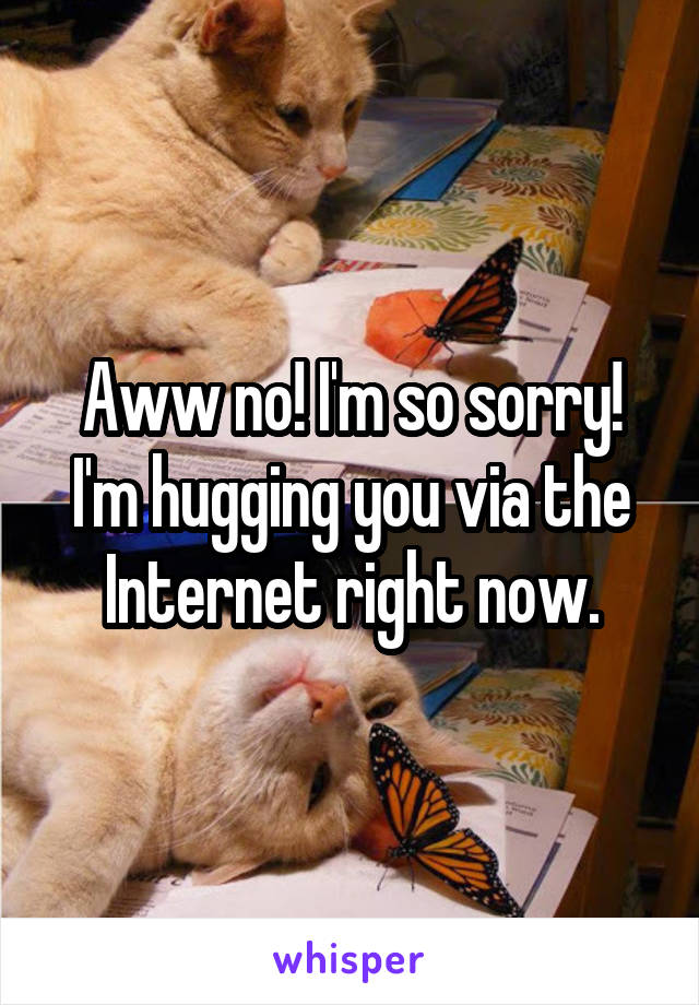 Aww no! I'm so sorry! I'm hugging you via the Internet right now.