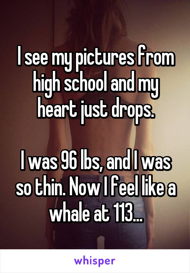 I see my pictures from high school and my heart just drops.

I was 96 lbs, and I was so thin. Now I feel like a whale at 113...