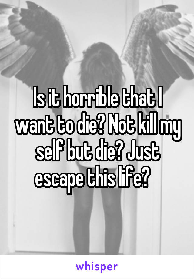 Is it horrible that I want to die? Not kill my self but die? Just escape this life?   