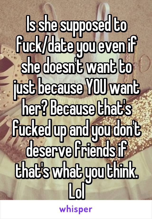 Is she supposed to fuck/date you even if she doesn't want to just because YOU want her? Because that's fucked up and you don't deserve friends if that's what you think. Lol