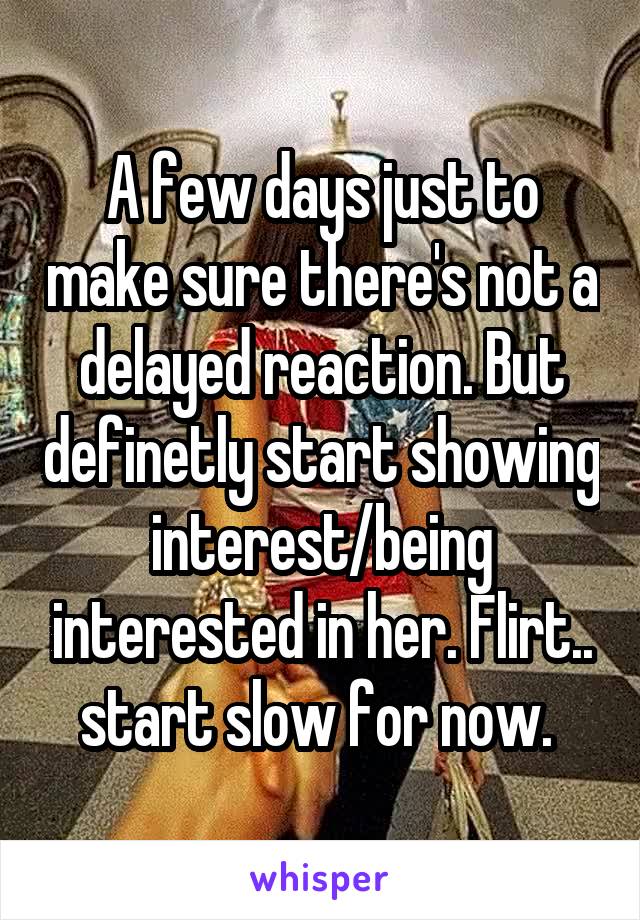 A few days just to make sure there's not a delayed reaction. But definetly start showing interest/being interested in her. Flirt.. start slow for now. 