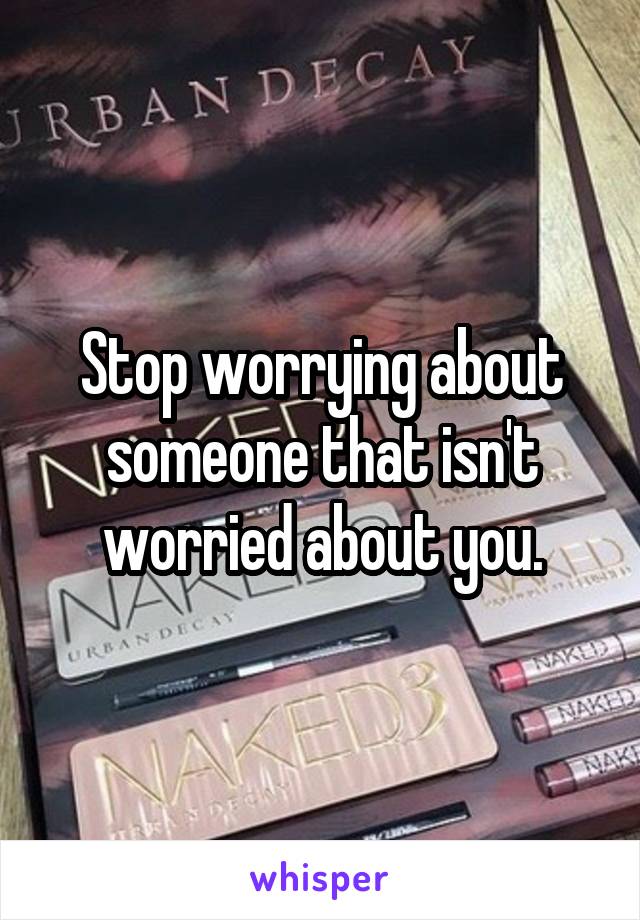 Stop worrying about someone that isn't worried about you.