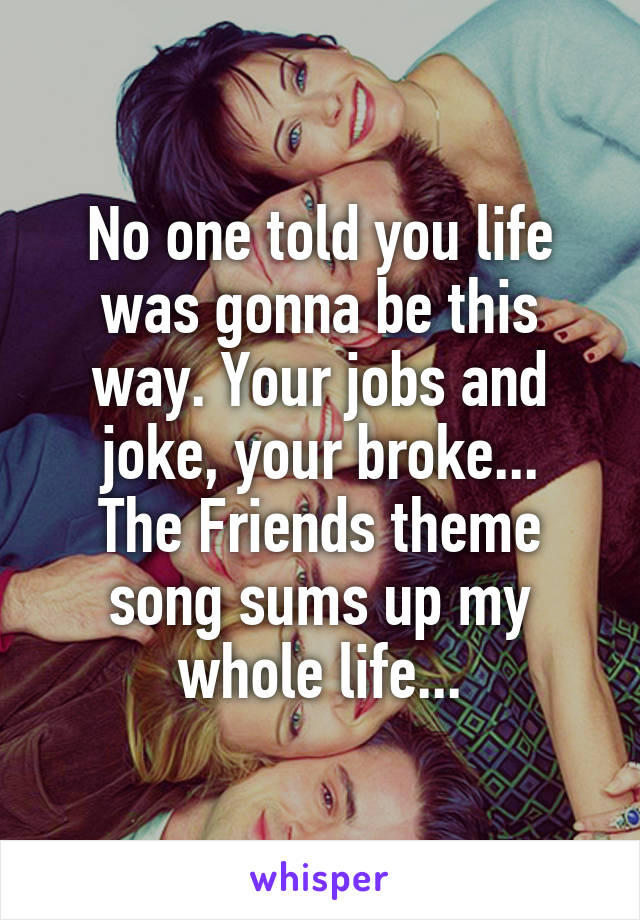 No one told you life was gonna be this way. Your jobs and joke, your broke...
The Friends theme song sums up my whole life...