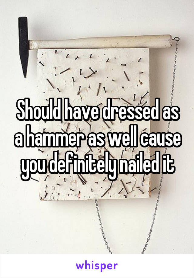 Should have dressed as a hammer as well cause you definitely nailed it