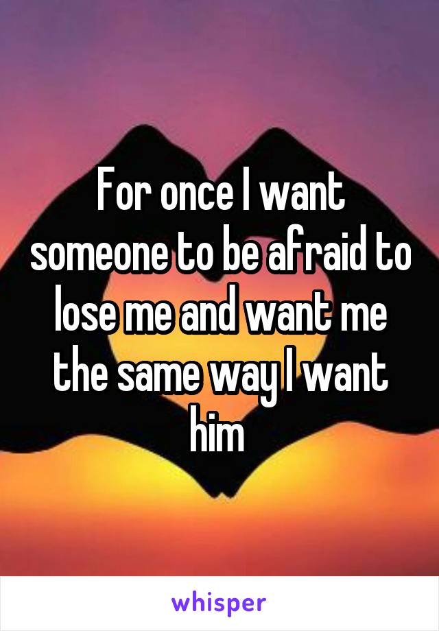 For once I want someone to be afraid to lose me and want me the same way I want him 