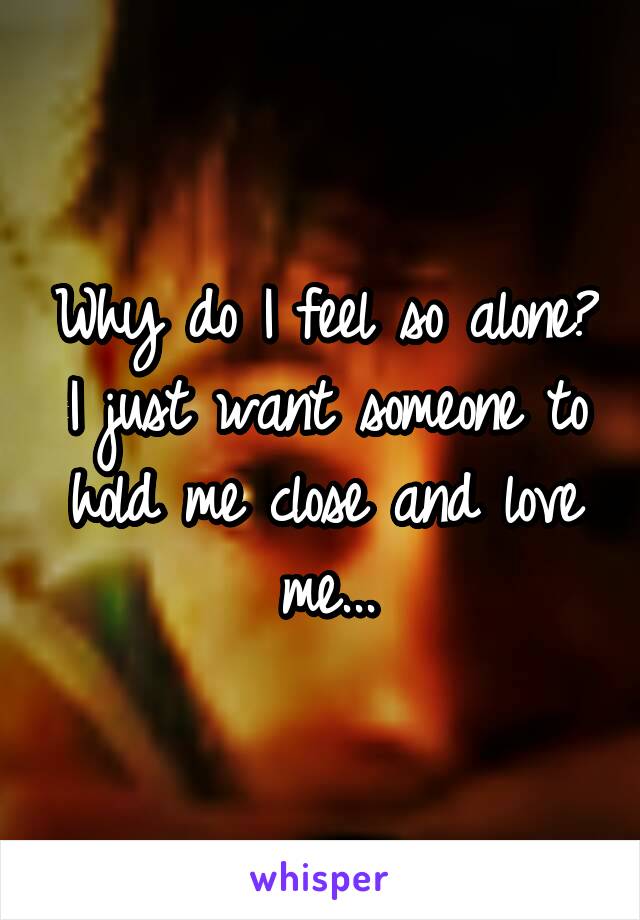 Why do I feel so alone? I just want someone to hold me close and love me...