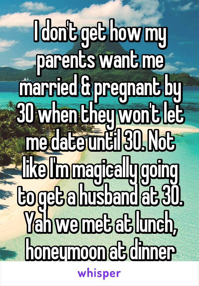 I don't get how my parents want me married & pregnant by 30 when they won't let me date until 30. Not like I'm magically going to get a husband at 30. Yah we met at lunch, honeymoon at dinner