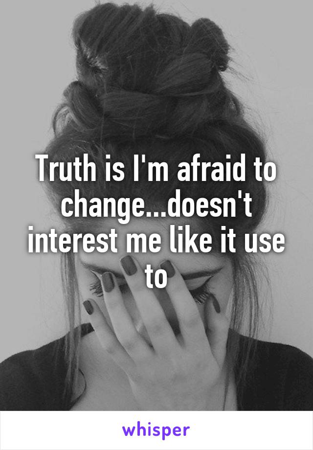 Truth is I'm afraid to change...doesn't interest me like it use to
