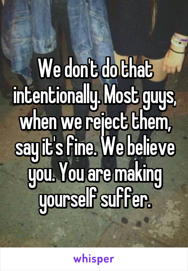 We don't do that intentionally. Most guys, when we reject them, say it's fine. We believe you. You are making yourself suffer.
