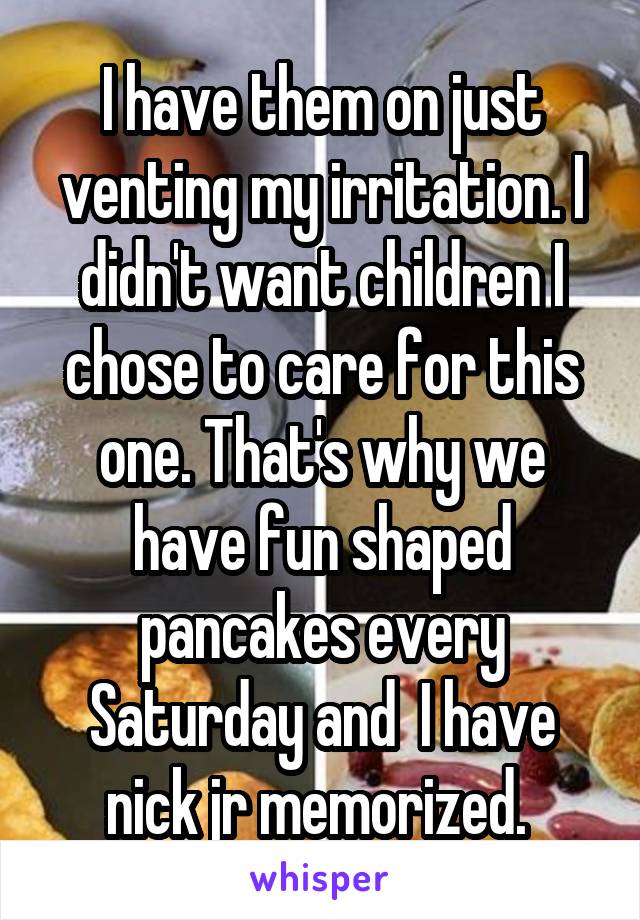 I have them on just venting my irritation. I didn't want children I chose to care for this one. That's why we have fun shaped pancakes every Saturday and  I have nick jr memorized. 