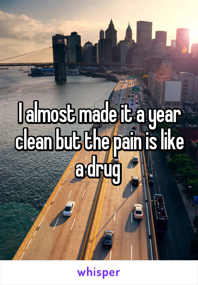I almost made it a year clean but the pain is like a drug 