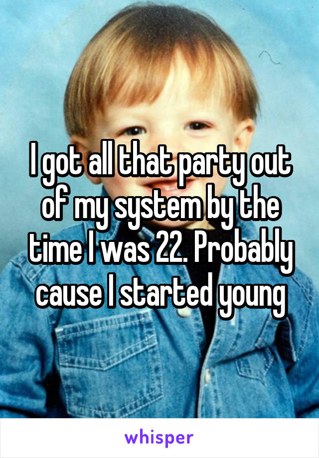 I got all that party out of my system by the time I was 22. Probably cause I started young