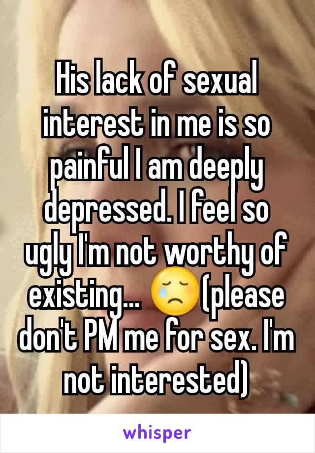 His lack of sexual interest in me is so painful I am deeply depressed. I feel so ugly I'm not worthy of existing... 😢(please don't PM me for sex. I'm not interested)