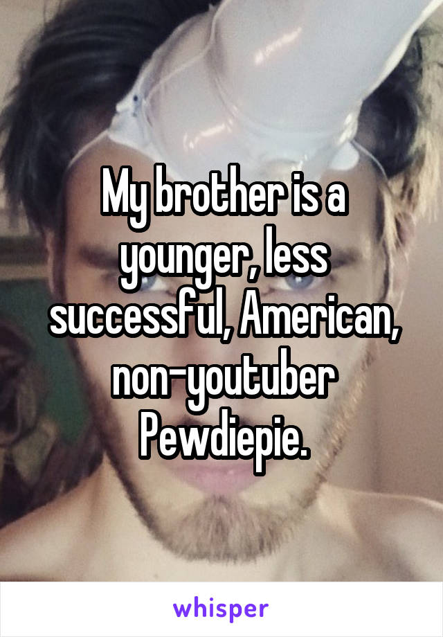My brother is a younger, less successful, American, non-youtuber Pewdiepie.