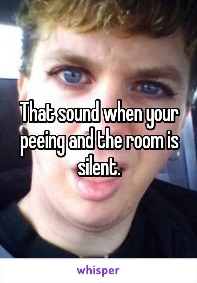 That sound when your peeing and the room is silent.