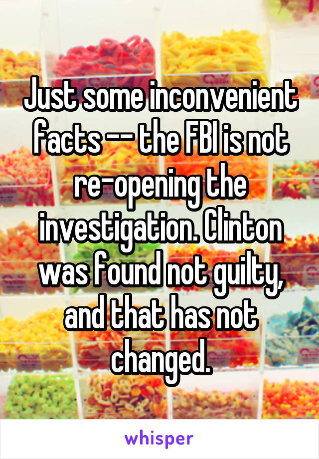 Just some inconvenient facts -- the FBI is not re-opening the investigation. Clinton was found not guilty, and that has not changed.