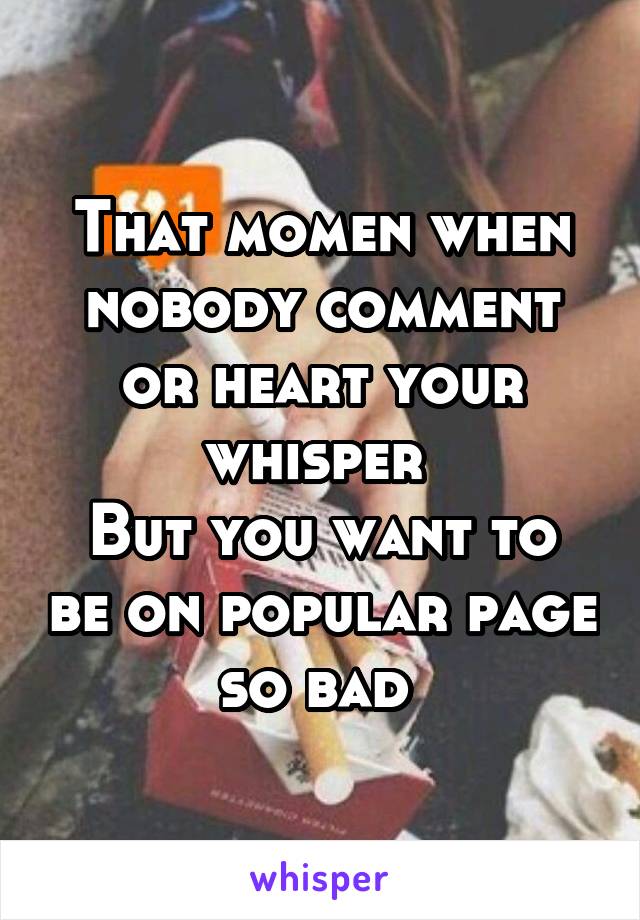 That momen when nobody comment or heart your whisper 
But you want to be on popular page so bad 
