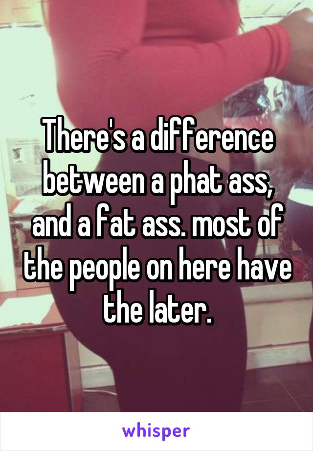 There's a difference between a phat ass, and a fat ass. most of the people on here have the later.