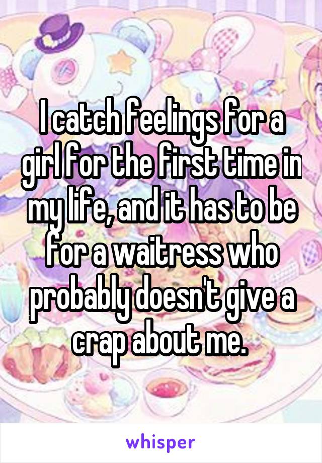 I catch feelings for a girl for the first time in my life, and it has to be for a waitress who probably doesn't give a crap about me. 