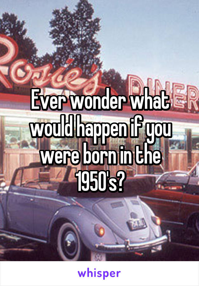 Ever wonder what would happen if you were born in the 1950's?
