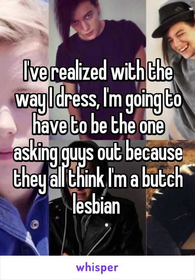 I've realized with the way I dress, I'm going to have to be the one asking guys out because they all think I'm a butch lesbian 