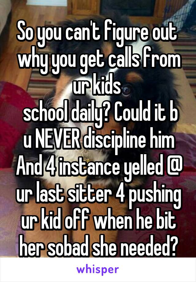 So you can't figure out  why you get calls from ur kids 
 school daily? Could it b u NEVER discipline him And 4 instance yelled @ ur last sitter 4 pushing ur kid off when he bit her sobad she needed🚑