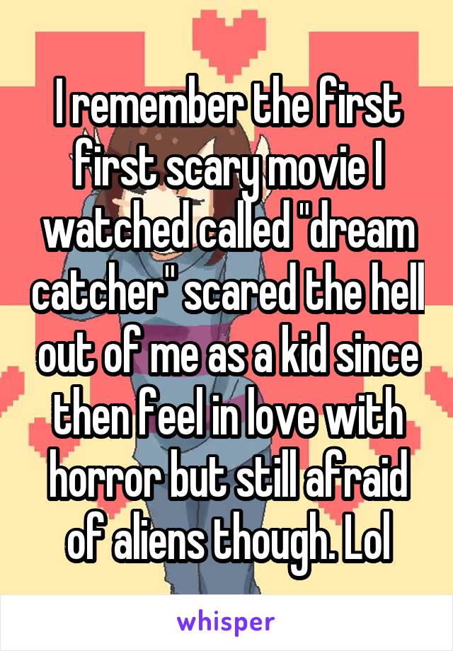 I remember the first first scary movie I watched called "dream catcher" scared the hell out of me as a kid since then feel in love with horror but still afraid of aliens though. Lol
