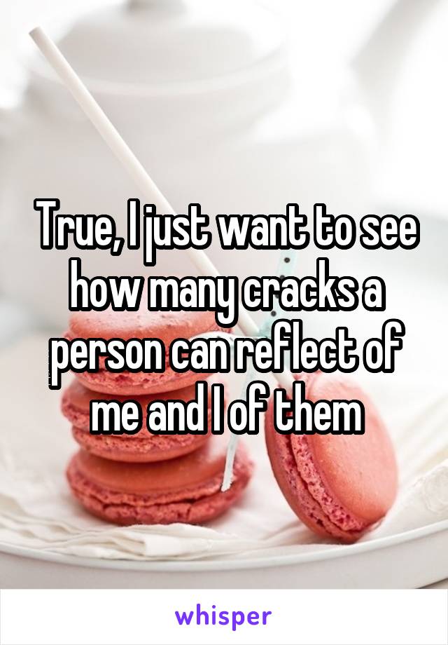True, I just want to see how many cracks a person can reflect of me and I of them