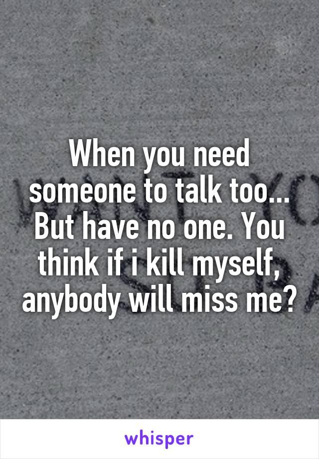 When you need someone to talk too... But have no one. You think if i kill myself, anybody will miss me?