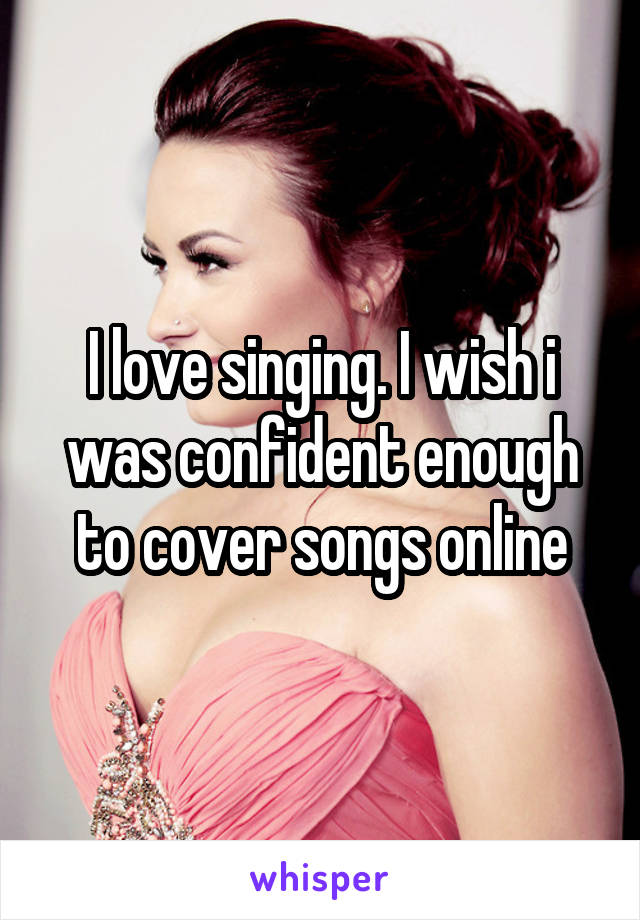 I love singing. I wish i was confident enough to cover songs online