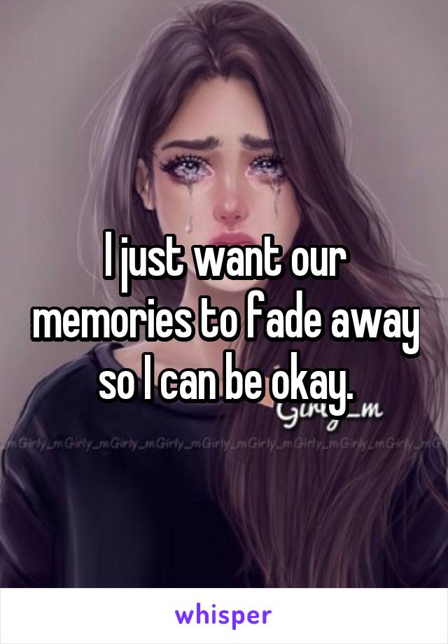 I just want our memories to fade away so I can be okay.