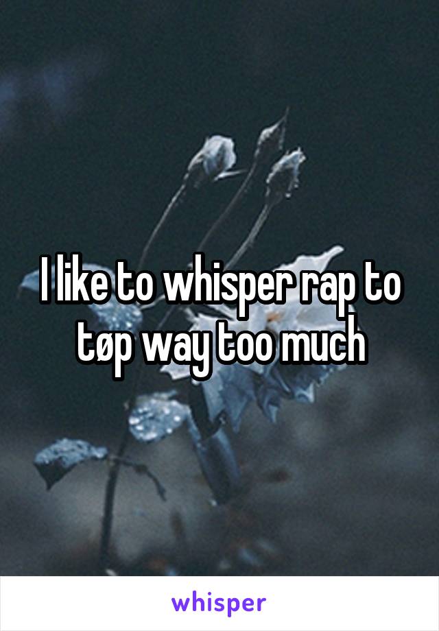 I like to whisper rap to tøp way too much